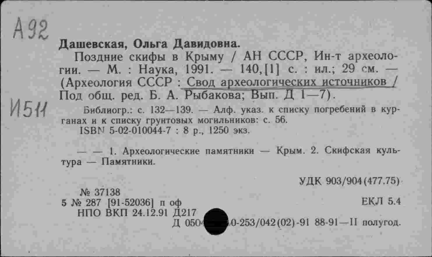 ﻿А 92
И5Д
Дашевская, Ольга Давидовна.
Поздние скифы в Крыму / АН СССР, Ин-т археологии. — М. : Наука, 1991. — 140, [1] с. : ил.; 29 см. — (Археология СССР : Свод археологических источников / Под общ. ред. Б. А. Рыбакова; Вып. Д 1—7).
Библиогр.: с. 132—139. — Алф. указ, к списку погребений в курганах и к списку грунтовых могильников: с. 56.
ISBN 5-02-010044-7 : 8 р., 1250 экз.
— — 1. Археологические памятники — Крым. 2. Скифская культура — Памятники.
УДК 903/904(477.75) № 37138
5 № 287 [91-52036] п оф	ЕКЛ 5.4
НПО ВКП 24.12.91 Д217
Д 05(г^во-253/042(02)-91 88-91 — 11 полугод.